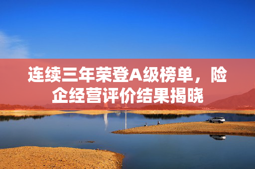 连续三年荣登A级榜单，险企经营评价结果揭晓