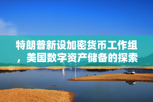 特朗普新设加密货币工作组，美国数字资产储备的探索与未来展望