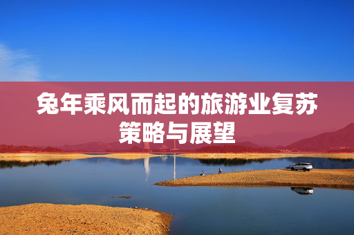 兔年乘风而起的旅游业复苏策略与展望