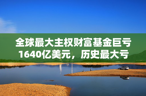 全球最大主权财富基金巨亏1640亿美元，历史最大亏损纪录揭秘