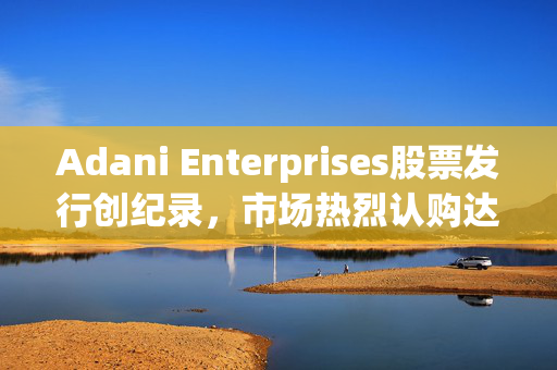 Adani Enterprises股票发行创纪录，市场热烈认购达25亿美元