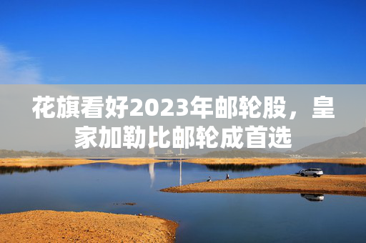 花旗看好2023年邮轮股，皇家加勒比邮轮成首选