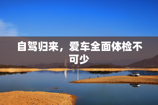 自驾归来，爱车全面体检不可少