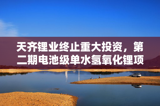 天齐锂业终止重大投资，第二期电池级单水氢氧化锂项目停建