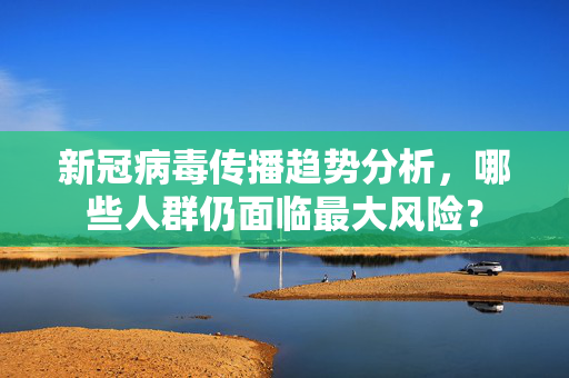 新冠病毒传播趋势分析，哪些人群仍面临最大风险？