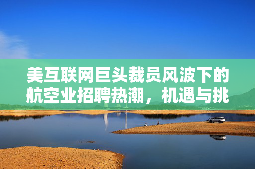 美互联网巨头裁员风波下的航空业招聘热潮，机遇与挑战并存