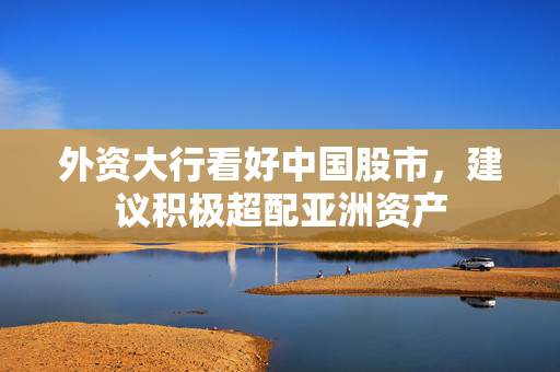 外资大行看好中国股市，建议积极超配亚洲资产