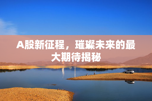A股新征程，璀璨未来的最大期待揭秘
