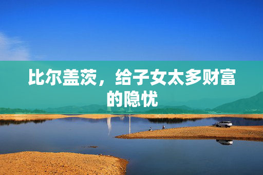 比尔盖茨，给子女太多财富的隐忧