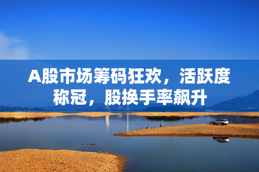 A股市场筹码狂欢，活跃度称冠，股换手率飙升