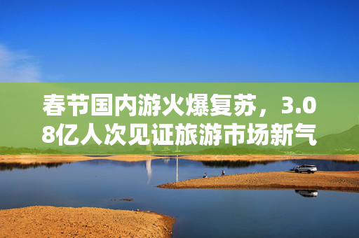 春节国内游火爆复苏，3.08亿人次见证旅游市场新气象