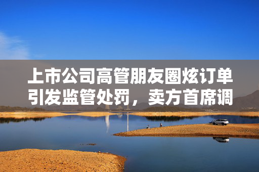 上市公司高管朋友圈炫订单引发监管处罚，卖方首席调研遭隐性点名，信披违规案例分析
