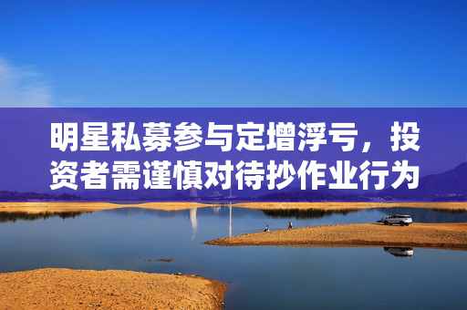 明星私募参与定增浮亏，投资者需谨慎对待抄作业行为