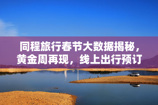 同程旅行春节大数据揭秘，黄金周再现，线上出行预订量超越2019年盛况