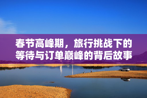 春节高峰期，旅行挑战下的等待与订单巅峰的背后故事