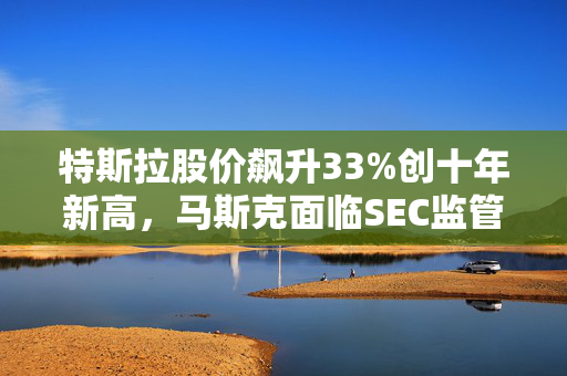 特斯拉股价飙升33%创十年新高，马斯克面临SEC监管风波