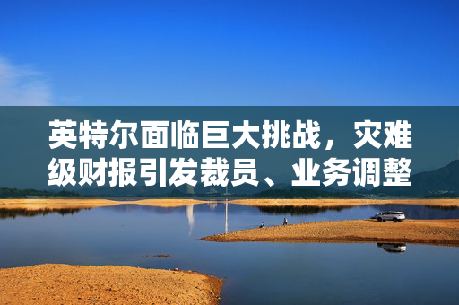 英特尔面临巨大挑战，灾难级财报引发裁员、业务调整与董事会主席辞职，业绩前景扑朔迷离