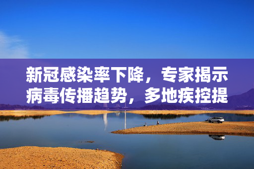 新冠感染率下降，专家揭示病毒传播趋势，多地疾控提醒特定人群暂缓返岗