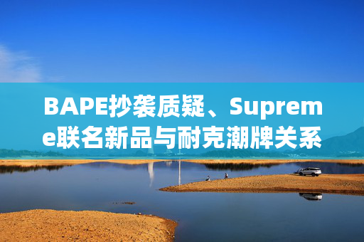 BAPE抄袭质疑、Supreme联名新品与耐克潮牌关系分化的深度探讨