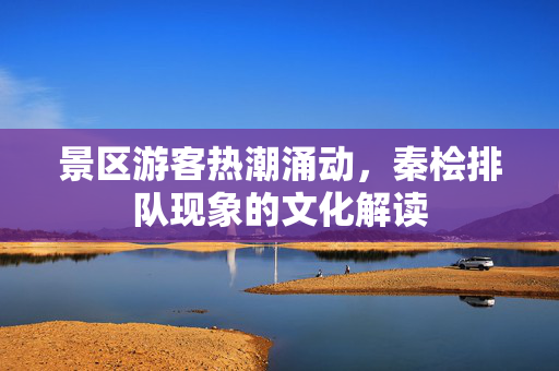 景区游客热潮涌动，秦桧排队现象的文化解读