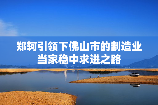 郑轲引领下佛山市的制造业当家稳中求进之路