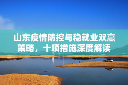 山东疫情防控与稳就业双赢策略，十项措施深度解读