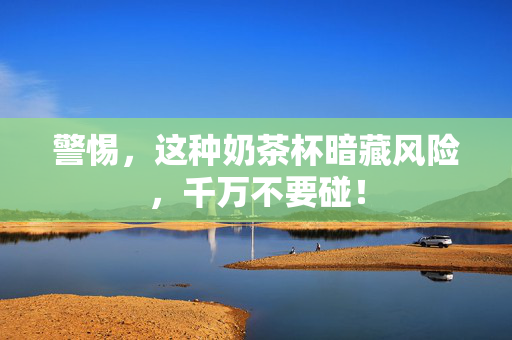 警惕，这种奶茶杯暗藏风险，千万不要碰！