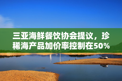 三亚海鲜餐饮协会提议，珍稀海产品加价率控制在50%以内，兼顾市场与环保双重考量
