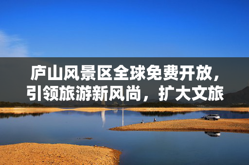 庐山风景区全球免费开放，引领旅游新风尚，扩大文旅消费
