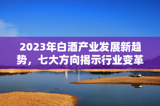 2023年白酒产业发展新趋势，七大方向揭示行业变革