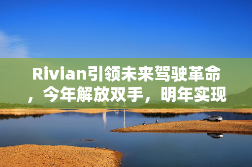 Rivian引领未来驾驶革命，今年解放双手，明年实现双眼自由
