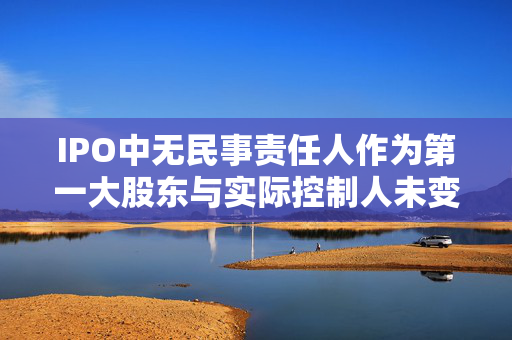 IPO中无民事责任人作为第一大股东与实际控制人未变更的探讨