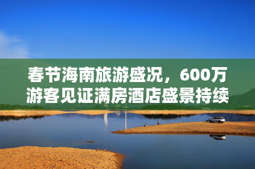 春节海南旅游盛况，600万游客见证满房酒店盛景持续至三月
