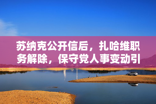 苏纳克公开信后，扎哈维职务解除，保守党人事变动引发深思