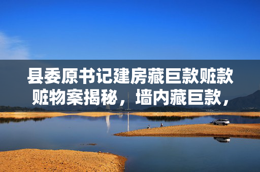 县委原书记建房藏巨款赃款赃物案揭秘，墙内藏巨款，货车满载烟酒