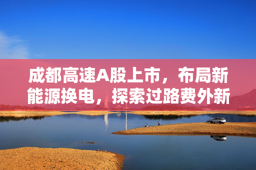 成都高速A股上市，布局新能源换电，探索过路费外新蓝海