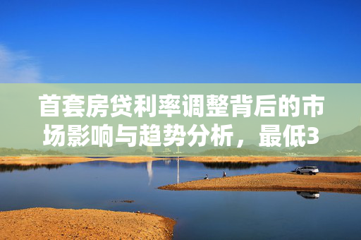 首套房贷利率调整背后的市场影响与趋势分析，最低3.8%的背后故事