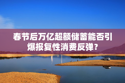 春节后万亿超额储蓄能否引爆报复性消费反弹？