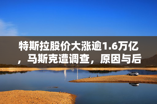 特斯拉股价大涨逾1.6万亿，马斯克遭调查，原因与后果揭秘