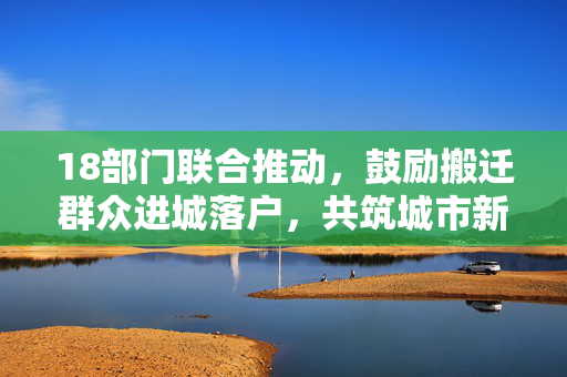 18部门联合推动，鼓励搬迁群众进城落户，共筑城市新生活