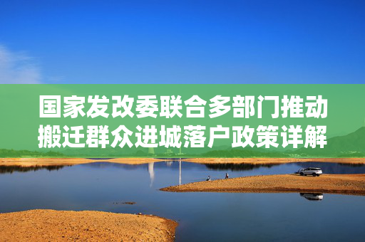 国家发改委联合多部门推动搬迁群众进城落户政策详解