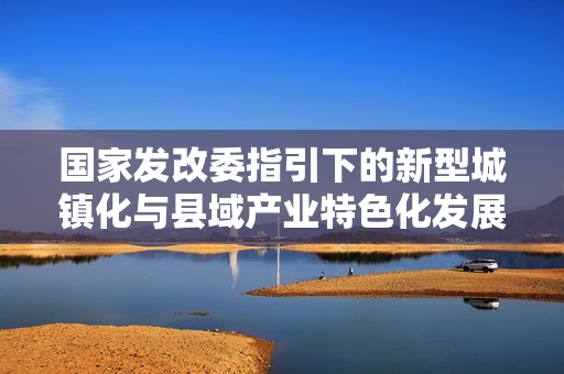 国家发改委指引下的新型城镇化与县域产业特色化发展之路