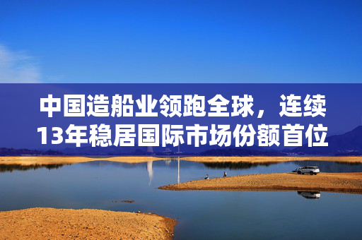 中国造船业领跑全球，连续13年稳居国际市场份额首位，LNG高附加值船型迎来新突破