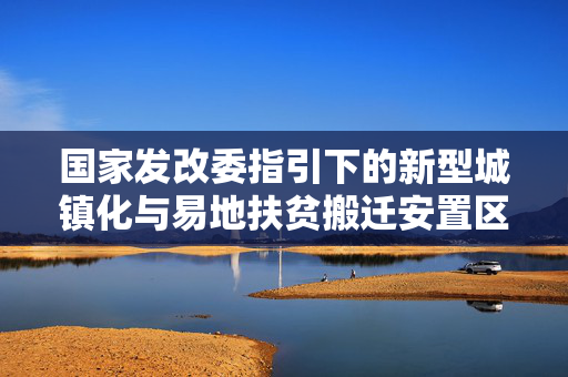 国家发改委指引下的新型城镇化与易地扶贫搬迁安置区高质量发展之路