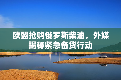 欧盟抢购俄罗斯柴油，外媒揭秘紧急备货行动