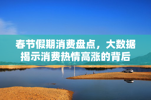 春节假期消费盘点，大数据揭示消费热情高涨的背后