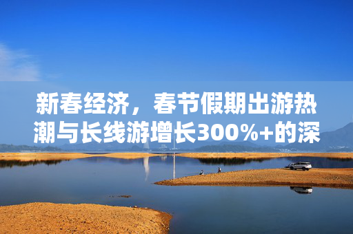 新春经济，春节假期出游热潮与长线游增长300%+的深层原因分析