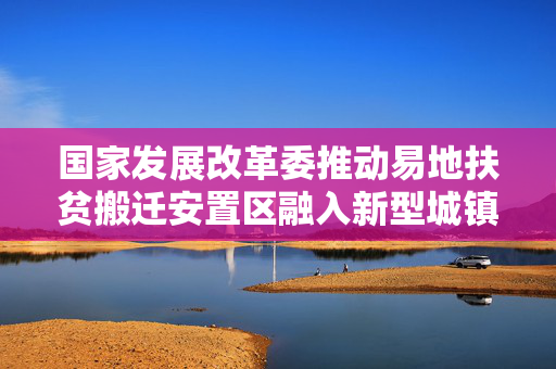 国家发展改革委推动易地扶贫搬迁安置区融入新型城镇化，实现高质量发展