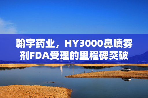 翰宇药业，HY3000鼻喷雾剂FDA受理的里程碑突破