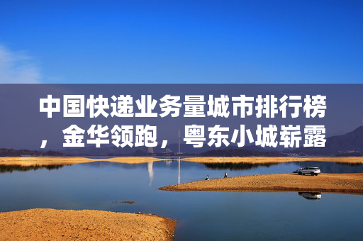 中国快递业务量城市排行榜，金华领跑，粤东小城崭露锋芒